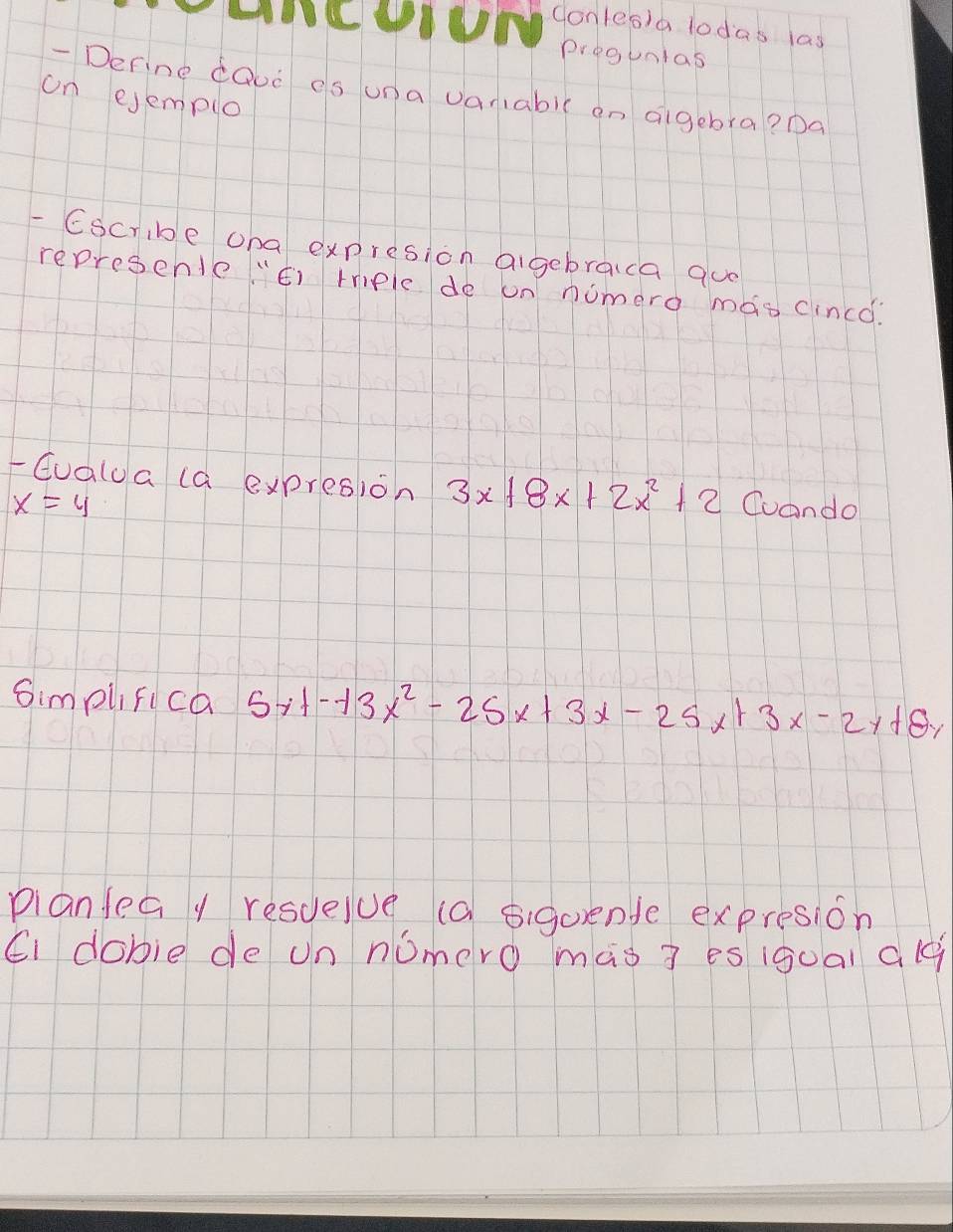 Conles)a lodas las
pregunlas
- Derine cQud es una vaniabic on aigebra? Da
on ejemplo
- Cscribe oha expresion aigebraca quo
represenle "¢) rriple de un nomero mao cincd:
-Gualua (a expresion 3x+8x+2x^2+2 Coando
x=4
Simplifica 5xt-t3x^2-25x+3x-25x+3x-2y+8y
planfea y resuelue (a sigorende expresion
Ci dobie de un nomero màs ? es (goal alq