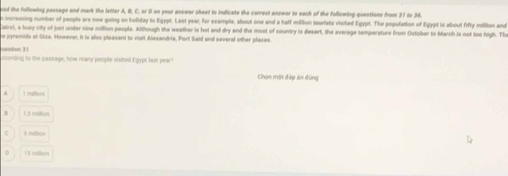 ed the following passage and mark the letter A, B, C, or D on your answer sheet to indicate the correct answer to each of the following questions from 31 to 36.
n increasing number of people are now going on holiday to Egypt. Last year, for example, about one and a half million tourists visited Egypt. The population of Egypt is about fifty million and
Cairo), a busy city of just under nine million people. Although the weather is hot and dry and the most of country is desert, the average temperature from October to March is not too high. The
he pyramids at Giza. However, it is also pleasent to vislt Alexandria, Port Sald and several other places.
unstion 31
iccording to the passage, how many people visited Egypt last year?
Chọn một đáp án đùng
A 1 mallion
B 1,5 million
C 9 million
0 15 miltion