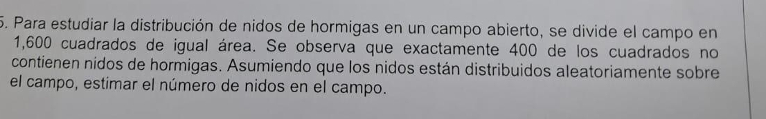 Para estudiar la distribución de nidos de hormigas en un campo abierto, se divide el campo en
1,600 cuadrados de igual área. Se observa que exactamente 400 de los cuadrados no 
contienen nidos de hormigas. Asumiendo que los nidos están distribuidos aleatoriamente sobre 
el campo, estimar el número de nidos en el campo.