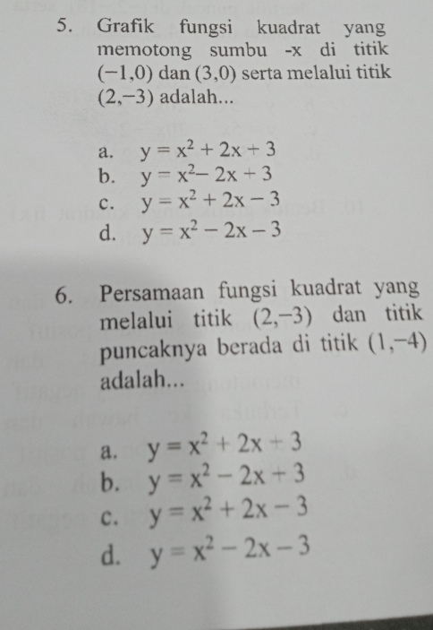 Grafik fungsi kuadrat yang
memotong sumbu - x di titik
(-1,0) dan (3,0) serta melalui titik
(2,-3) adalah...
a. y=x^2+2x+3
b. y=x^2-2x+3
c. y=x^2+2x-3
d. y=x^2-2x-3
6. Persamaan fungsi kuadrat yang
melalui titik (2,-3) dan titik
puncaknya berada di titik (1,-4)
adalah...
a. y=x^2+2x+3
b. y=x^2-2x+3
c. y=x^2+2x-3
d. y=x^2-2x-3