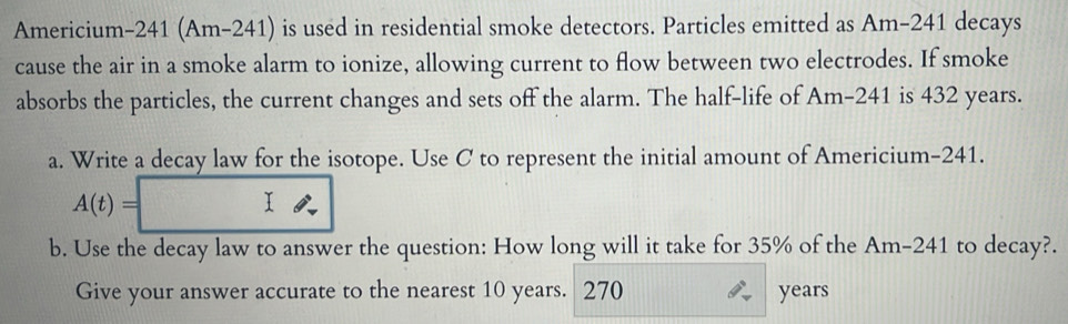 Americium-241 (Am-241) is used in residential smoke detectors. Particles emitted as Am-241 decays 
cause the air in a smoke alarm to ionize, allowing current to flow between two electrodes. If smoke 
absorbs the particles, the current changes and sets off the alarm. The half-life of Am-241 is 432 years. 
a. Write a decay law for the isotope. Use C to represent the initial amount of Americium- 241.
A(t)=
I 
b. Use the decay law to answer the question: How long will it take for 35% of the Am-241 to decay?. 
Give your answer accurate to the nearest 10 years. 270 years