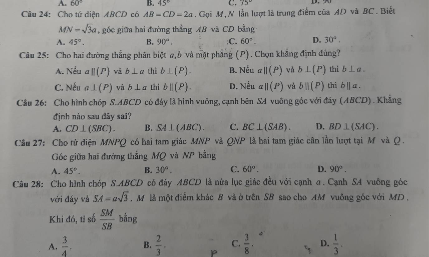 A. 60° B. 45° C. 75° D. 90
Câu 24: Cho tứ diện ABCD có AB=CD=2a. Gọi M,N lần lượt là trung điểm của AD và BC . Biết
MN=sqrt(3)a , góc giữa hai đường thẳng AB và CD bằng
A. 45°. B. 90°. ;C. 60°. D. 30°.
Câu 25: Cho hai đường thẳng phân biệt a,b và mặt phẳng (P). Chọn khẳng định đúng?
A. Nếu aparallel (P) và b⊥ a thì b⊥ (P). B. Nếu aparallel (P) và b⊥ (P) thì b⊥ a.
C. Nếu a⊥ (P) và b⊥ a thì bparallel (P). D. Nếu aparallel (P) và bparallel (P) thì b||a.
Câu 26: Cho hình chóp S.ABCD có đáy là hình vuông, cạnh bên SA vuông góc với đáy (ABCD) . Khẳng
định nào sau đây sai?
A. CD⊥ (SBC). B. SA⊥ (ABC). C. BC⊥ (SAB). D. BD⊥ (SAC).
Câu 27: Cho tứ điện MNPQ có hai tam giác MNP và QNP là hai tam giác cân lần lượt tại M và Q.
Góc giữa hai đường thẳng MQ và NP bằng
A. 45°. B. 30°. C. 60°. D. 90°.
Câu 28: Cho hình chóp S.ABCD có đáy ABCD là nửa lục giác đều với cạnh α. Cạnh SA vuông góc
với đáy và SA=asqrt(3).  M là một điểm khác B và ở trên SB sao cho AM vuông góc với MD .
Khi đó, tỉ số  SM/SB  bằng
A.  3/4 . B.  2/3 ·  3/8 . D.  1/3 .
C.
P