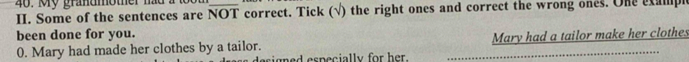 My grandmother had a toot 
II. Some of the sentences are NOT _ correct. Tick (√) the right ones and correct the wrong ones. One exampl 
been done for you. Mary had a tailor make her clothes 
0. Mary had made her clothes by a tailor. 
esign ed especially for her. 
_
