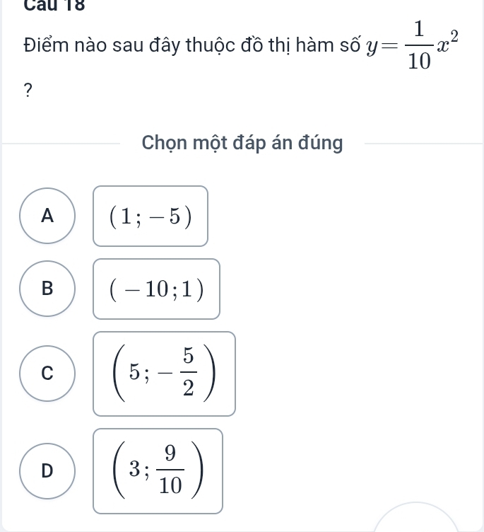 Điểm nào sau đây thuộc đồ thị hàm số y= 1/10 x^2
?
Chọn một đáp án đúng
A (1;-5)
B (-10;1)
C (5;- 5/2 )
D (3; 9/10 )