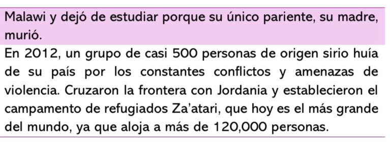 Malawi y dejó de estudiar porque su único pariente, su madre, 
murió. 
En 2012, un grupo de casi 500 personas de origen sirio huía 
de su país por los constantes conflictos y amenazas de 
violencia. Cruzaron la frontera con Jordania y establecieron el 
campamento de refugiados Za’atari, que hoy es el más grande 
del mundo, ya que aloja a más de 120,000 personas.