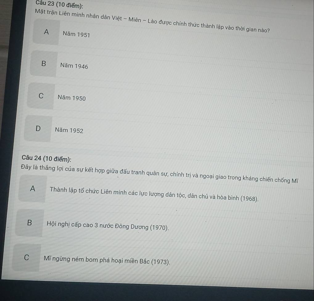 Mặt trận Liên minh nhân dân Việt - Miên - Lào được chính thức thành lập vào thời gian nào?
A Năm 1951
B Năm 1946
C Năm 1950
D Năm 1952
Câu 24 (10 điểm):
Đây là thẳng lợi của sự kết hợp giữa đấu tranh quân sự, chính trị và ngoại giao trong kháng chiến chống Mĩ
A Thành lập tổ chức Liên minh các lực lượng dân tộc, dân chủ và hòa bình (1968).
B Hội nghị cấp cao 3 nước Đông Dương (1970).
C Mĩ ngừng ném bom phá hoại miền Bắc (1973).