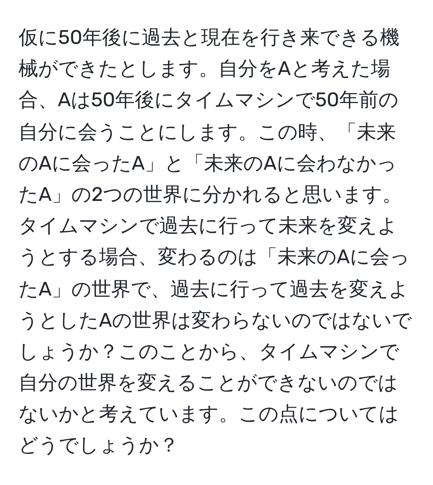 仮に50年後に過去と現在を行き来できる機械ができたとします。自分をAと考えた場合、Aは50年後にタイムマシンで50年前の自分に会うことにします。この時、「未来のAに会ったA」と「未来のAに会わなかったA」の2つの世界に分かれると思います。タイムマシンで過去に行って未来を変えようとする場合、変わるのは「未来のAに会ったA」の世界で、過去に行って過去を変えようとしたAの世界は変わらないのではないでしょうか？このことから、タイムマシンで自分の世界を変えることができないのではないかと考えています。この点についてはどうでしょうか？