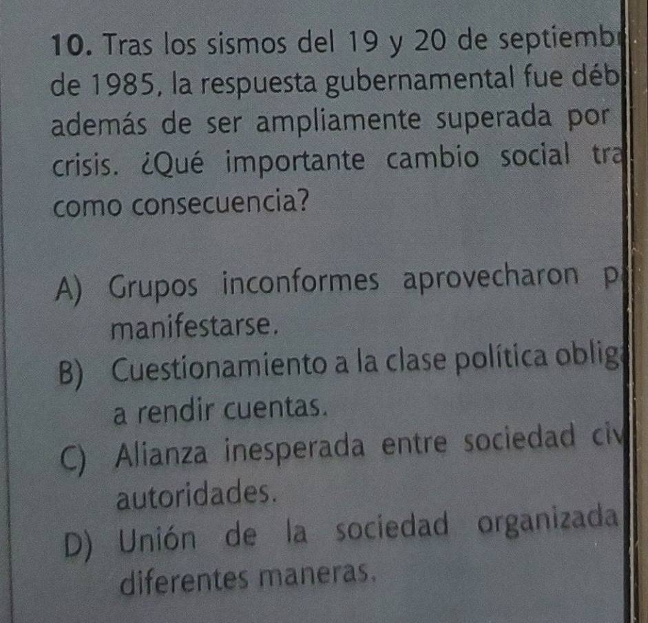 Tras los sismos del 19 y 20 de septiembr
de 1985, la respuesta gubernamental fue déb
además de ser ampliamente superada por
crisis. ¿Qué importante cambio social tra
como consecuencia?
A) Grupos inconformes aprovecharon p
manifestarse.
B) Cuestionamiento a la clase política obliga
a rendir cuentas.
C) Alianza inesperada entre sociedad civ
autoridades.
D) Unión de la sociedad organizada
diferentes maneras.