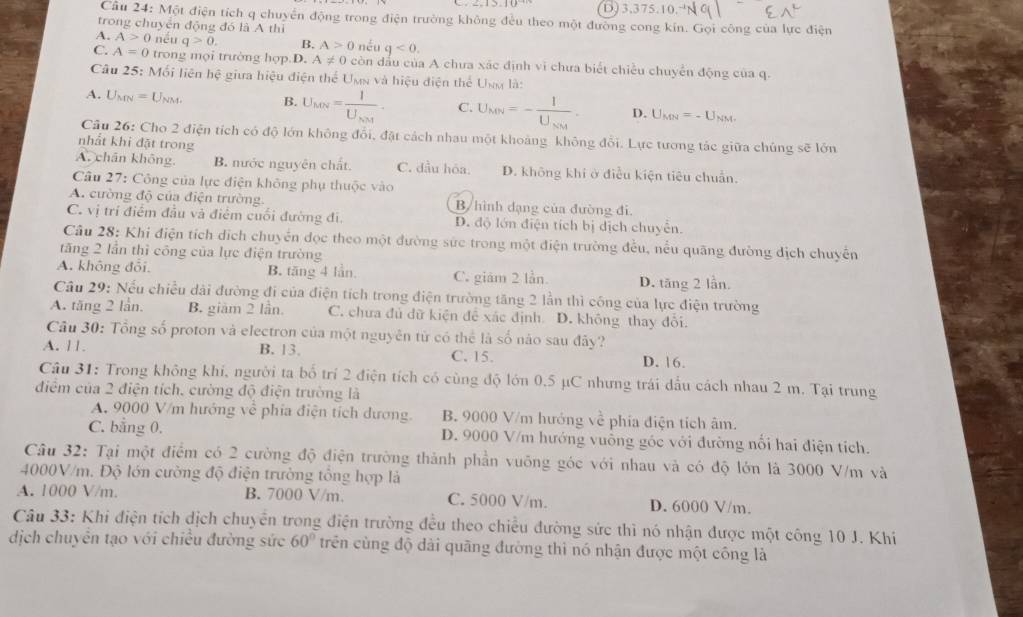 2,15,10° D)3.375.10
Câu 24: Một điện tích q chuyển động trong điện trường không đều theo một đường cong kín. Gọi công của lực điện
trong chuyển động đó là A thì
A. A>0 nếu q>0. B. A>0 néu q<0.
C. A=0 trong mọi trường hợp.D. A!= 0 còn dầu của A chưa xác định vi chưa biết chiều chuyển động của q.
Câu 25: Mối liên hệ giữa hiệu điện thể Uơa và hiệu điện thể Uơa là:
A. Umn =U_NM. B. U_MN=frac IU_NM. C. U_MN=-frac IU_NM. D. U_MN=-U_NM.
Câu 26: Cho 2 điện tích có độ lớn không đổi, đặt cách nhau một khoảng không đổi. Lực tương tác giữa chúng sẽ lớn
nhất khi đặt trong
A. chân không. B. nước nguyên chất. C. đầu hóa. D. không khi ở điều kiện tiêu chuẩn.
Câu 27: Công của lực điện không phụ thuộc vào
A. cường độ của điện trường. B/hình dạng của đường đi.
C. vị trí điểm đầu và điểm cuối đường đi. D. độ lớn điện tích bị dịch chuyển.
Câu 28: Khi điện tích dịch chuyển đọc theo một đường sức trong một điện trường đều, nều quãng đường dịch chuyển
tăng 2 lần thì công của lực điện trường
A. không đổi. B. tăng 4 lần. C. giám 2 lần. D. tăng 2 lần.
Câu 29: Nếu chiều dài đường đi của điện tích trong điện trường tăng 2 lần thì công của lực điện trường
A. tăng 2 lần. B. giàm 2 lần. C. chưa đủ dữ kiện để xác định D. không thay đổi.
Câu 30: Tổng số proton và electron của một nguyên tử có thể là số nào sau đây?
A. 11. B. 13. C. 15. D. 16.
Câu 31: Trong không khi, người ta bố trí 2 điện tích có cùng độ lớn 0.5 µC nhưng trái dấu cách nhau 2 m. Tại trung
điểm của 2 điện tích, cường độ điện trường là
A. 9000 V/m hướng về phía điện tích dương. B. 9000 V/m hướng về phía điện tích âm.
C. bằng 0. D. 9000 V/m hướng vuông góc với đường nổi hai điện tích.
Câu 32: Tại một điểm có 2 cường độ điện trường thành phần vuỡng góc với nhau và có độ lớn là 3000 V/m và
4000V/m. Độ lớn cường độ điện trường tổng hợp là
A. 1000 V/m. B. 7000 V/m. C. 5000 V/m. D. 6000 V/m.
Câu 33: Khi điện tích dịch chuyển trong điện trường đều theo chiều đường sức thì nó nhận được một công 10 J. Khí
dịch chuyên tạo với chiều đường sức 60° trên cùng độ dài quāng đường thì nó nhận được một công là