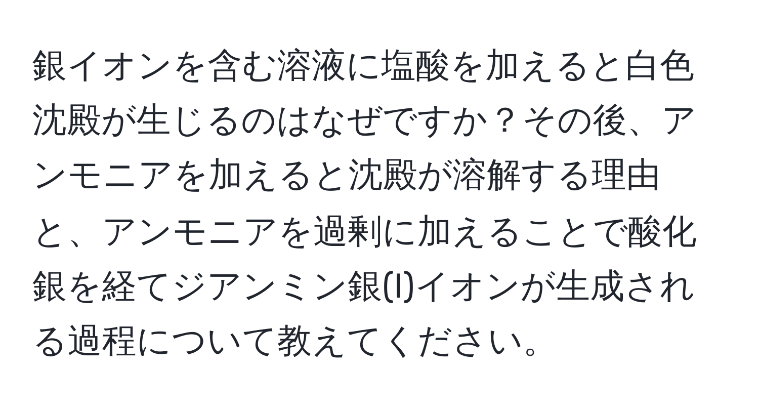 銀イオンを含む溶液に塩酸を加えると白色沈殿が生じるのはなぜですか？その後、アンモニアを加えると沈殿が溶解する理由と、アンモニアを過剰に加えることで酸化銀を経てジアンミン銀(I)イオンが生成される過程について教えてください。