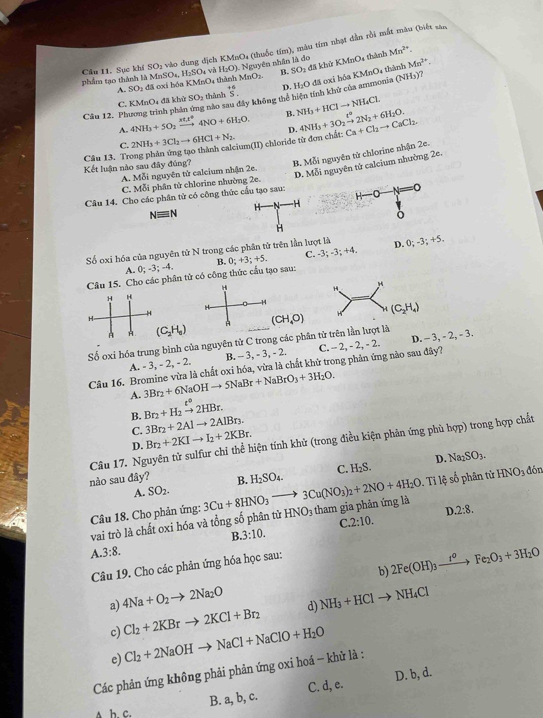 vào dung dịch KMnO4 (thuốc tím), màu tím nhạt dần rồi mất màu (biết sản
Mn^(2+).
Câu 11. Sục khí SO MnSO_4,H_2SO_4 và H_2O). Nguyên nhân là do
Mn^(2+).
phầm tạo thành là l KMnO_4 thành MnO2. B. SO đã khử KMnO4 thành
C. KMnO_4 đã khử SO_2 thành beginarrayr +6 S.endarray D. H₂O đã oxi hóa KMnO4 thành
A. SO_2d ã oxi hóa
Câu 12. Phương trình phản nào sau đây không thể hiện tính khử của ammonia (NH3)?
A. 4NH_3+5O_2xrightarrow xt_1t^04NO+6H_2O. B. NH_3+HClto NH_4Cl.
C. 2NH_3+3Cl_2to 6HCl+N_2. D.
Câu 13. Trong phản ứng tạo thành calcium(II) chloride từ đơn chất: 4NH_3+3O_2xrightarrow [2N_2+6H_2O. Ca+Cl_2to CaCl_2.
Kết luận nào sau đây đúng?
B. Mỗi nguyên tử chlorine nhận 2e.
C. Mỗi phân tử chlorine nhường 2e. D. Mỗi nguyên tử calcium nhường 2e.
A. Mỗi nguyên tử calcium nhận 2e.
Câu 14. Cho các phân tử có công thức cấu tạo sau:
H
H -H
Nequiv N
H
Số oxi hóa của nguyên tử N trong các phân tử trên lần lượt là
A. 0;-3;-4. B. 0;+3;+5. C. -3; -3; +4. D. 0; -3; +5.
Câu 15. Cho các phân tử có công thức cấu tạo sau:
H
H
-H
H-
H
H H. (C_2H_6) H (CH_4O)
Số oxi hóa trung bình của nguyên tử C trong các phân tử trên lần lượt là
A. - 3, - 2, - 2. B. - 3, - 3, - 2. C. - 2, - 2, - 2. D. - 3, - 2, - 3.
Câu 16. Bromine vừa là chất oxi hóa, vừa là chất khử trong phản ứng nào sau đây?
3Br_2+6NaOHto 5NaBr+NaBrO_3+3H_2O.
A. Br_2+H_2xrightarrow t^02HBr.
B. 3Br_2+2Alto 2AlBr_3.
C.
D. Br_2+2KIto I_2+2KBr.
Câu 17. Nguyên tử sulfur chỉ thể hiện tính khử (trong điều kiện phản ứng phù hợp) trong hợp chất
D. Na_2SO_3.
nào sau đây? C. H _2S.
B. H_2SO_4.
đón
A. SO_2.
Câu 18. Cho phản ứng: 3Cu+8HNO_3to 3Cu(NO_3)_2+2NO+4H_2O. Tỉ lệ số phân tử HNO_3
D.2:8.
vai trò là chất oxi hóa và tổng số phân tử HNO_3 tham gia phản ứng là
C. 2:10.
B.3:10.
A 3:8.
b) 2Fe(OH)_3xrightarrow 1^oFe_2O_3+3H_2O
Câu 19. Cho các phản ứng hóa học sau:
a) 4Na+O_2to 2Na_2O NH_3+HClto NH_4Cl
c) Cl_2+2KBrto 2KCl+Br_2 d)
e) Cl_2+2NaOHto NaCl+NaClO+H_2O
Các phản ứng không phải phản ứng oxi hoá - khử là :
B. a, b, c. C. d, e. D. b, d.
a b. c.