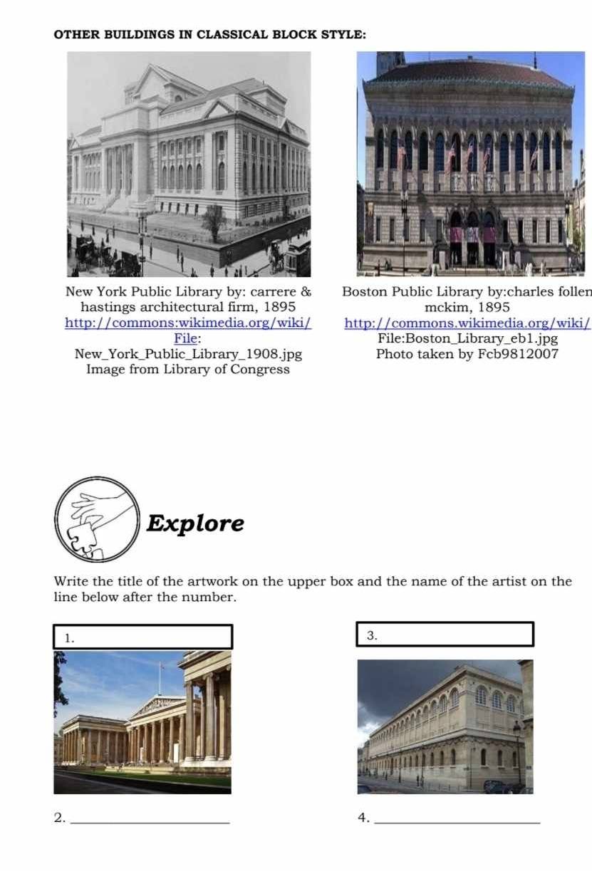 OTHER BUILDINGS IN CLASSICAL BLOCK STYLE: 
New York Public Library by: carrere & Boston Public Library by:charles follen 
hastings architectural firm, 1895 mckim, 1895 
http://commons:wikimedia.org/wiki/ http://commons.wikimedia.org/wiki/ 
File: File:Boston_Library_eb1.jpg 
New_York_Public_Library_1908.jpg Photo taken by Fcb9812007 
Image from Library of Congress 
Explore 
Write the title of the artwork on the upper box and the name of the artist on the 
line below after the number. 
3. 
2._ 
4._