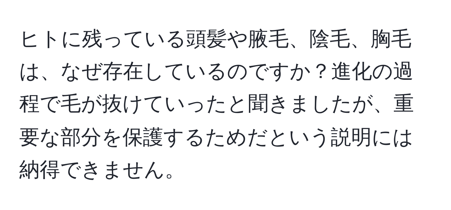 ヒトに残っている頭髪や腋毛、陰毛、胸毛は、なぜ存在しているのですか？進化の過程で毛が抜けていったと聞きましたが、重要な部分を保護するためだという説明には納得できません。