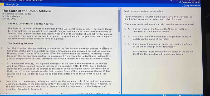 Highlight (J) 《Question 12 of 22  Elag for Review
The State of the Union Address Read this sentence from paragraph 9.
by Adelaide Jackson, editor
for HistoryWeb.org Fewer Americans are watching the address via live television, but
July 15, 2012 it still influences American voters and public discourse.
The U.S. Constitution and the Address Which idea mentioned in Atel's article does this sentence support?
1 The State of the Union address is mandated by the U.S. Constitution, Article II, Section 3, Clause A. that coverage of the State of the Union in real time is
1. In the address, the president must provide Congress with a status report on the conditions of
America. The Constitution does not specify when or how the president should deliver the address. important to the American people
However, in most years the president has given the speech early in the year—just after Congress B. that the State of the Union has changed from being an
has reconvened—either in written form or in person. update on the status of the nation
The Evolving Address C. that more of the American public is accessing the State
2 In 1790, President George Washington delivered the first State of the Union address in person to of the Union through newer technology
Congress. Washington's immediate successor, John Adams, also delivered the address in person.
However, when Thomas Jefferson took office, he chose to forgo the practice. He claimed it was D. that analysts record the numbers of words in the State of
the Union that are devoted to particular issues
too much like the approach used by the government from which the United States had fought to
gain its independence. Instead, Jefferson chose to put remarks to Congress in a written report.
3 In the twentieth century, this approach changed—as did several key elements of the address.
Woodrow Wilson resumed personal delivery of the speech in 1913. In 1923, Calvin Coolidge
expanded the audience of the address to the nation by delivering the speech over the radio. In
1947, Harry Truman's speech was the first televised State of the Union address. George W. Bush
became the first president to have his address transmitted live on the Internet in 2002 (see
Figure 1).
In addition to the changing delivery and audience, the name and role of the address has changed
over the centuries. In the eighteenth century, the speech was known as the Annual Message. In
the mid-twentieth century, the phrase "State of the Union" was coined by the thirty-second
president, Franklin D. Roosevelt.