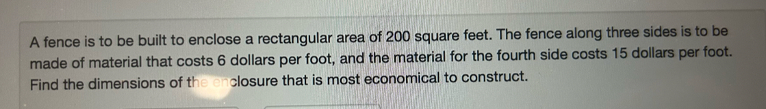 A fence is to be built to enclose a rectangular area of 200 square feet. The fence along three sides is to be 
made of material that costs 6 dollars per foot, and the material for the fourth side costs 15 dollars per foot. 
Find the dimensions of the enclosure that is most economical to construct.