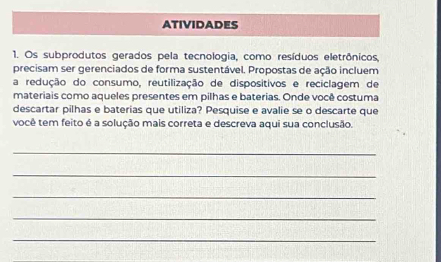 ATIVIDADES 
1. Os subprodutos gerados pela tecnologia, como resíduos eletrônicos, 
precisam ser gerenciados de forma sustentável. Propostas de ação incluem 
a redução do consumo, reutilização de dispositivos e reciclagem de 
materiais como aqueles presentes em pilhas e baterias. Onde você costuma 
descartar pilhas e baterias que utiliza? Pesquise e avalie se o descarte que 
você tem feito é a solução mais correta e descreva aqui sua conclusão. 
_ 
_ 
_ 
_ 
_