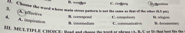 B. weather C. clothing Dy therefore
1. Choose the word whose main stress pattern is not the same as that of the other (0.5 pts)
3. A. effective
B. correspond C. compulsory D. religion
4. A. inspiration B. intermediate C. communicative D. documentary
III. MULTIPLE CHOICE: Read and choose the word or phrase (A. B. C or D) that best fits the