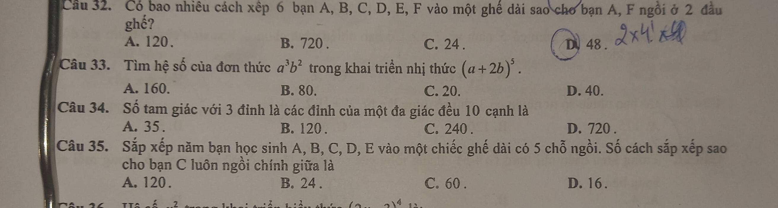 Có bao nhiêu cách xếp 6 bạn A, B, C, D, E, F vào một ghế dài sao cho bạn A, F ngôi ở 2 đầu
ghế?
A. 120. B. 720. C. 24. D 48.
Câu 33. Tìm hệ số của đơn thức a^3b^2 trong khai triền nhị thức (a+2b)^5.
A. 160. B. 80. C. 20. D. 40.
Câu 34. Số tam giác với 3 đỉnh là các đỉnh của một đa giác đều 10 cạnh là
A. 35. B. 120. C. 240. D. 720.
Câu 35. Sắp xếp năm bạn học sinh A, B, C, D, E vào một chiếc ghế dài có 5 chỗ ngồi. Số cách sắp xếp sao
cho bạn C luôn ngồi chính giữa là
A. 120. B. 24. C. 60. D. 16.
,