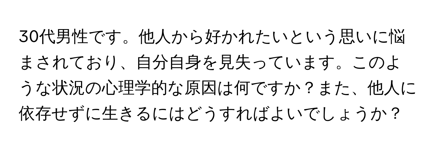 30代男性です。他人から好かれたいという思いに悩まされており、自分自身を見失っています。このような状況の心理学的な原因は何ですか？また、他人に依存せずに生きるにはどうすればよいでしょうか？