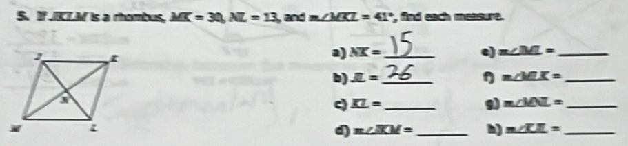 If JKZ. M is a rhambus, MK=30, AL=13 ,and m∠ MKL=41° , find each measure. 
a) NX= _e) m∠ ML= _ 
η 
b) JL= _ m∠ MLK= _ 
c) _ KL= _9) m∠ MNL= _ 
d) m∠ ICM= _h) m∠ KIL= _