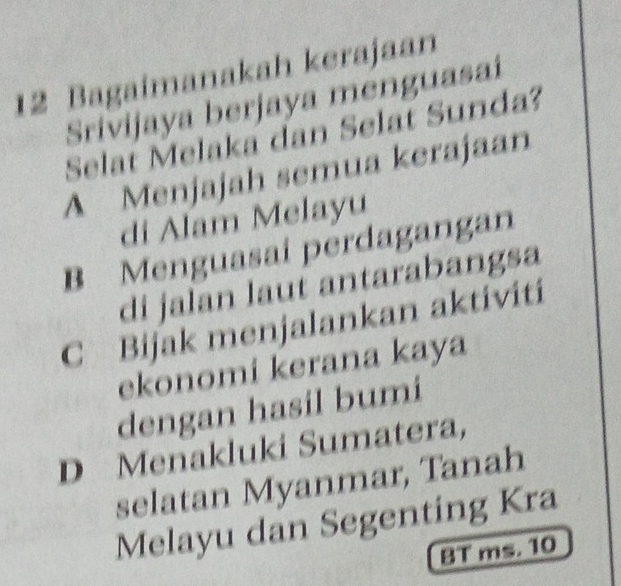 Bagaimanakah kerajaan
Srivijaya berjaya menguasaí
Selat Melaka dan Selat Sunda?
A Menjajah semua kerajaan
di Alam Melayu
B Menguasai perdagangan
di jalan laut antarabangsa
C Bijak menjalankan aktiviti
ekonomi kerana kaya
dengan hasil bumi
D Menakluki Sumatera,
selatan Myanmar, Tanah
Melayu dan Segenting Kra
8T ms. 10