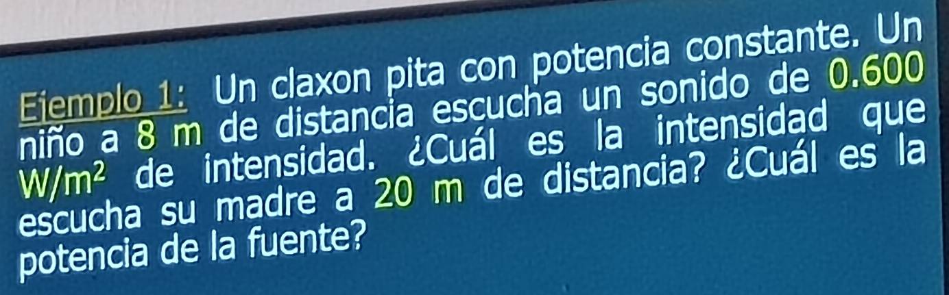 Eiemplo 1: Un claxon pita con potencia constante. Un 
niño a 8 m de distancia escucha un sonido de 0.600
W/m^2 de intensidad. ¿Cuál es la intensidad que 
escucha su madre a 20 m de distancia? ¿Cuál es la 
potencia de la fuente?