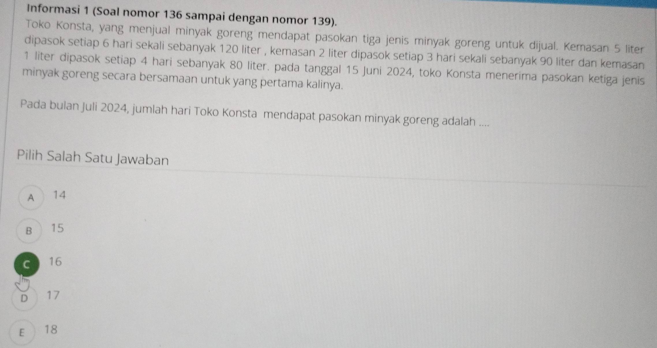 Informasi 1 (Soal nomor 136 sampai dengan nomor 139).
Toko Konsta, yang menjual minyak goreng mendapat pasokan tiga jenis minyak goreng untuk dijual. Kemasan 5 liter
dipasok setiap 6 hari sekali sebanyak 120 liter , kemasan 2 liter dipasok setiap 3 hari sekali sebanyak 90 liter dan kemasan
1 liter dipasok setiap 4 hari sebanyak 80 liter. pada tanggal 15 Juni 2024, toko Konsta menerima pasokan ketiga jenis
minyak goreng secara bersamaan untuk yang pertama kalinya.
Pada bulan Juli 2024, jumlah hari Toko Konsta mendapat pasokan minyak goreng adalah ....
Pilih Salah Satu Jawaban
A 14
B 15
c 16
D 17
E ) 18