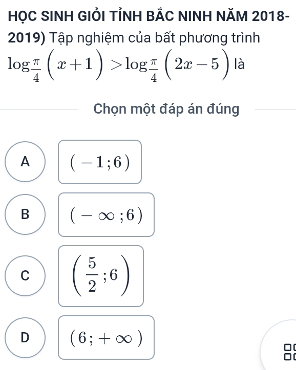 HỌC SINH GIỚI TÍNH BẢC NINH NăM 2018-
2019) Tập nghiệm của bất phương trình
log  π /4 (x+1)>log  π /4 (2x-5) là
Chọn một đáp án đúng
A (-1;6)
B (-∈fty ;6)
C ( 5/2 ;6)
D (6;+∈fty )