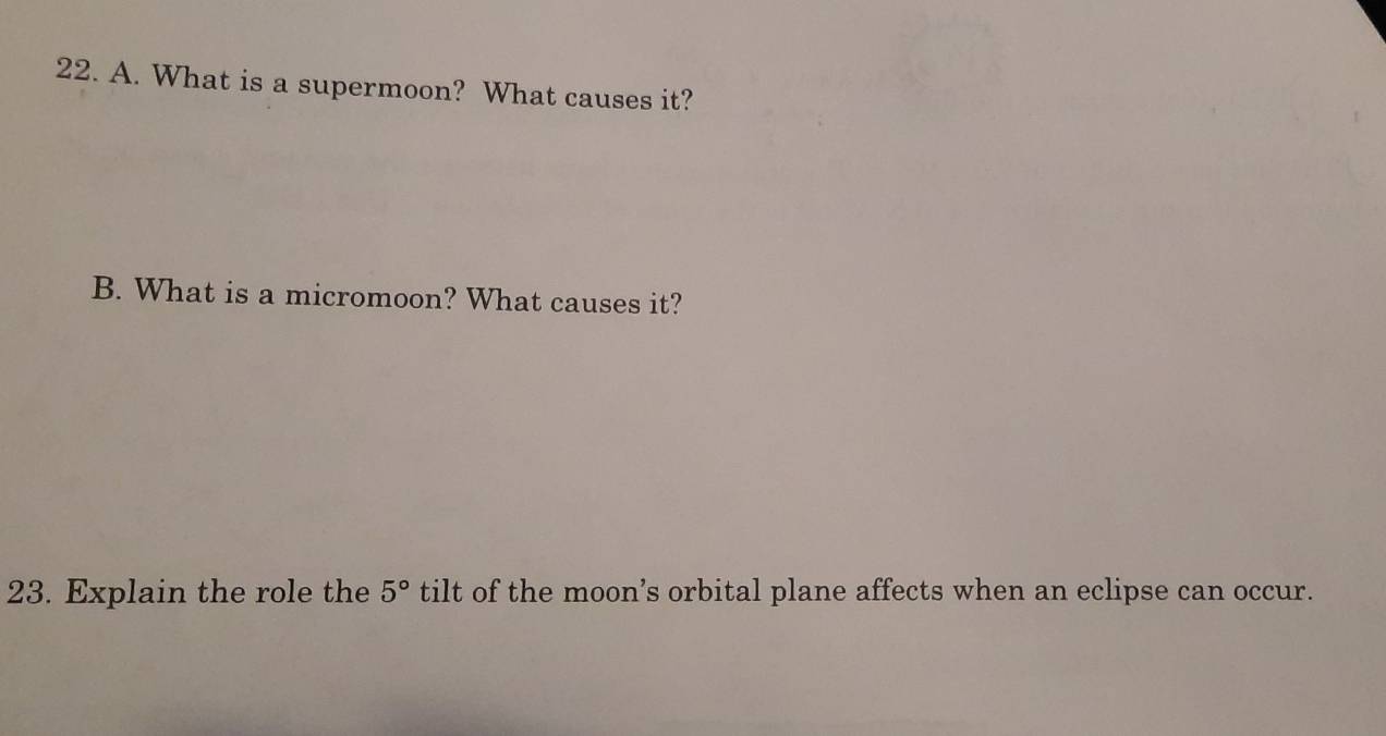 What is a supermoon? What causes it? 
B. What is a micromoon? What causes it? 
23. Explain the role the 5° tilt of the moon’s orbital plane affects when an eclipse can occur.