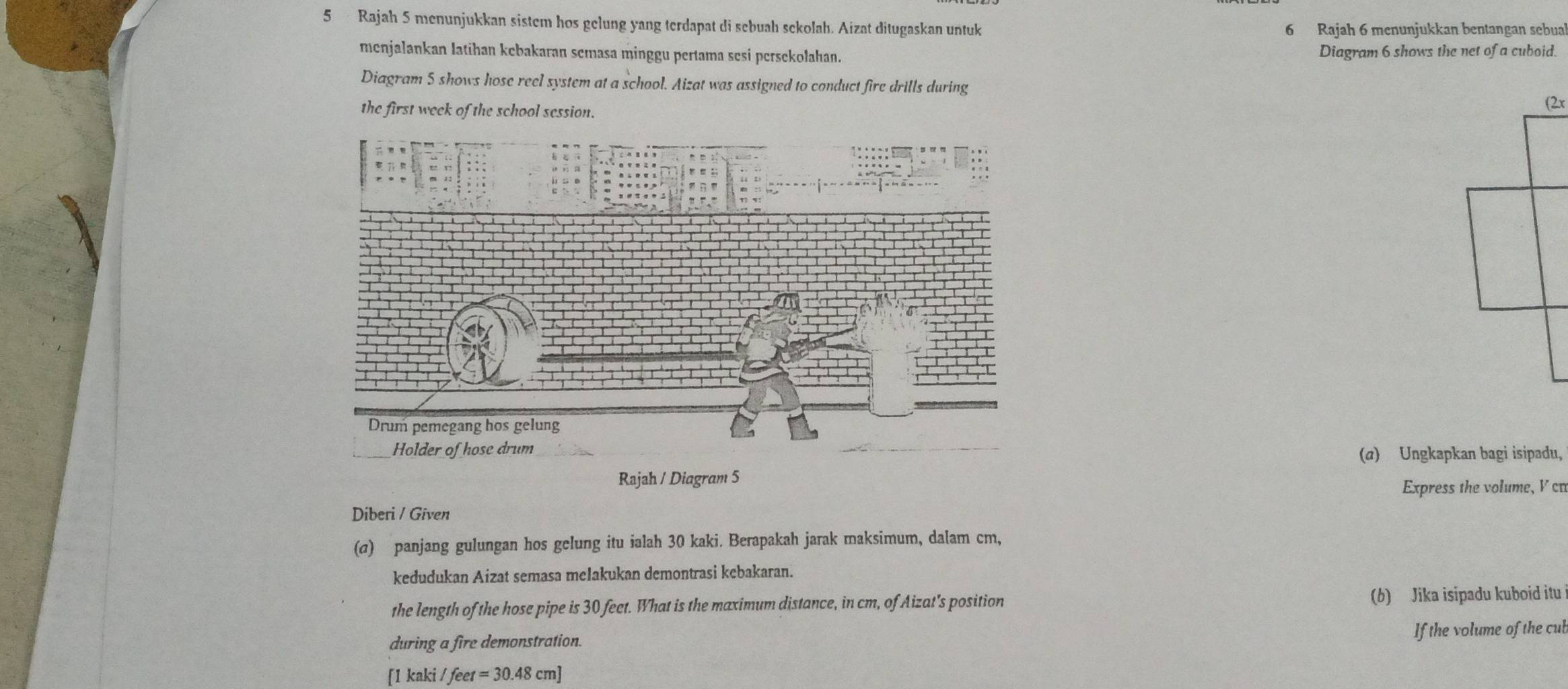 Rajah 5 menunjukkan sistem hos gelung yang terdapat di sebuah sekolah. Aizat ditugaskan untuk 6 Rajah 6 menunjukkan bentangan sebual 
menjalankan latihan kebakaran semasa minggu pertama sesi persekolahan. Diagram 6 shows the net of a cuboid. 
Diagram 5 shows hose reel system at a school. Aizat was assigned to conduct fire drills during 
the first week of the school session. 
(a) Ungkapkan bagi isipadu, 
Rajah / Diagram 5 
Express the volume, V cn 
Diberi / Given 
(σ) panjang gulungan hos gelung itu ialah 30 kaki. Berapakah jarak maksimum, dalam cm, 
kedudukan Aizat semasa melakukan demontrasi kebakaran. 
the length of the hose pipe is 30 feet. What is the maximum distance, in cm, of Aizat's position (b) Jika isipadu kuboid itu 
during a fire demonstration. If the volume of the cub 
[1 kaki /feet=30.48cm]