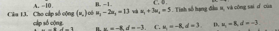 A. −10. B. −1. C. 0 .
Câu 13. Cho cấp số cộng (u_n) có u_2-2u_5=13 và u_1+3u_4=5. Tính số hạng đầu u_1 và công sai d của
cấp số cộng. u_1=8, d=-3.
u-8d=3 B. u.=-8. d=-3. C. u_1=-8, d=3. D.