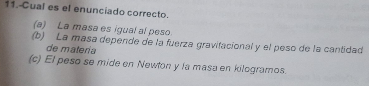 11.-Cual es el enunciado correcto.
(a) La masa es igual al peso.
(b) La masa depende de la fuerza gravitacional y el peso de la cantidad
de materia
(c) El peso se mide en Newton y la masa en kilogramos.