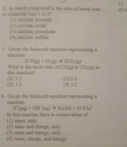 In which compound is the ratio of metal ions of or
to nonmetal ions 1 to 2?
(1) calcium bromide
(2) calcium oxide
(3) calcium phosphide
(4) calcium sulfide
5. Given the balanced equation representing a
reaction:
2CO(g)+O_2(g)to 2CO_2(g)
What is the mole ratio of CO(g) to CO_2(g) in
this reaction?
(1) 1:1 (3) 2:1
(2) 1:2 (4) 3:2
6. Given the balanced equation representing a
reaction:
H^+(aq)+OH^-(aq)to H_2O(l)+55.8kJ
In this reaction there is conservation of
(1) mass, only
(2) mass and charge, only
(3) mass and energy, only
(4) mass, charge, and energy