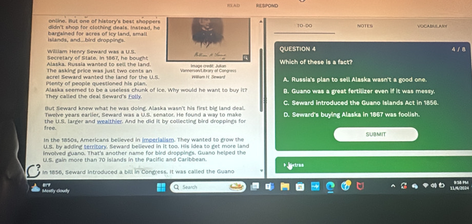 READ RESPOND
online. But one of history's best shopper
didn't shop for clothing deals. Instead, heTO -DO NOTES VOCABULARY
bargained for acres of icy land, small
islands, and...bird droppings.
William Henry Seward was a U.S.QUESTION 4
4 / 8
Secretary of State. In 1867, he bought
Alaska. Russia wanted to sell the land.Which of these is a fact?
The asking price was just two cents an Vannerson/Library of Congress 
acre! Seward wanted the land for the U.S. William H. Seward
Plenty of people questioned his plan. A. Russia's plan to sell Alaska wasn't a good one.
Alaska seemed to be a useless chunk of ice. Why would he want to buy it? B. Guano was a great fertilizer even if it was messy.
They called the deal Seward's Eolly.
C. Seward introduced the Guano Islands Act in 1856.
But Seward knew what he was doing. Alaska wasn't his first big land deal.
Twelve years earlier, Seward was a U.S. senator. He found a way to make D. Seward's buying Alaska in 1867 was foolish.
the U.S. larger and wealthier. And he did it by collecting bird droppings for
free.
In the 1850s, Americans believed in imperialism. They wanted to grow the SUBMIT
U.S. by adding territory. Seward believed in it too. His idea to get more land
involved guano. That's another name for bird droppings. Guano helped the
U.S. gain more than 70 islands in the Pacific and Caribbean. Jextras
In 1856, Seward introduced a bill in Congress. It was called the Guano
81°F
9:5B PM
Mostly cloudy Q Search