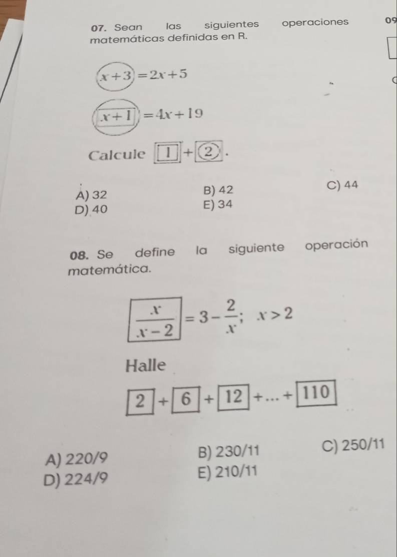 Sean las siguientes operaciones 09
matemáticas definidas en R.
(x+3)=2x+5
a
x+1=4x+19
Calcule 1+ 2.
A) 32 B) 42
C) 44
D) 40 E) 34
08. Se define la siguiente operación
matemática.
 x/x-2 =3- 2/x ;x>2
Halle
2+6+12+...+110
A) 220/9 B) 230/11 C) 250/11
D) 224/9 E) 210/11