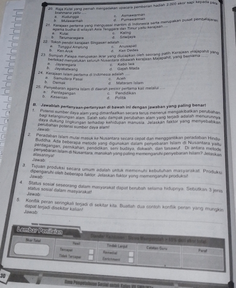 Raja Kutai vang perah mengadakan upacara pembenan hadiah 2,000 eker sapi kepada pâra
brahmana yaitu ....
r Muiawarman a. Kudungga c. Asmawarman
d. Purnawaman
21. Kerajaan perlama yang menguasal maritim di Indonesia serta merupakan pusat pembelajaran
egama buna di wiayah Asia Tanggara dan Timur yaitu karajaan ...
b. Tanmanegara a. Kutai c. Kaiing
22. Tokoh pendin kerajaan Singasari adalah d. Smwjaya
c. Anusapet
b. Ken Arok Tunggul Ametung d. Kan Dedas
23. Sumpah Palapa merupakan ikrar yang diucapkan oleh seorang path Kerajaan majapahit yang
bertekad menyatukan seluruh Nusantara dibewah kerajaan Majapahit, yang bernama
b Jayakahwang a Jayanegara c. Kebo Iwa
24. Kerajaan Islam pertama di Indonesia adalah ... d. Gajah Mada
c. Aceh
b. Demak a  Samudera Pase d. Mataram islam
25. Penyebaran agama Islam di daerah pesisir pertama kaëi melalui ....
c. Pendidikan
b. Kesenian a. Perdagangan d. Politik
B. Jawabiah pertanyaan-pertanyaan di bawah ini dengan jawaban yang paling benar!
1. Potersi sumber daya alam yang dimanfaatkan secara terus menerus mengakibatkan perubahan
bagi kelangsungan alam. Saiah satu dampak perubahan alam yang terjadi adalah menurunnya
daya dukung lingkungan temadap kehidupan manusia. Jelaskan faktor yang menyebabkan
_
Jawab: perubahan polensi sumber daya alam!
2. Peradaban Islam mulaï masuk ke Nusartara secara cepat dan menggantikan peradaban Hindu
Buddha. Ada beberapa metode yang digunakan dalam penyebaran Islarn di Nusantara yaitu
perdagangan, pemikahan, pendidikan, seni budaya, dakwah, dan tasawuf. Di antara melode
penyebaran Isiam di Nusantara, manakah yanq paling memengaruhi penyebaran Islam? Jelaskan
_
Jawab: alasannya!
3. Tujuan produksi secara umum adalah untuk memenuhi kebutuhan masyarakat. Produksi
_
Jawab: dipengaruhi oleh beberapa faktor. Jelaskan faktor yang memengaruhi produksi
4. Status sosial seseorang dalam masyarakat dapat berubah selama hidupnya. Sebutkan 3 jenis
_
status sosial dalam masyarakat!
Jawab
_
5. Konflik peran seringkali terjadi di sekitar kita. Buatlah dua contoh konflik peran yang mungkin
dapat terjadi disekitar kalian
Jawab
30
mu Pongetahuan Sosiel antuk K gle I