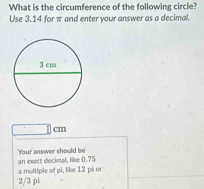 What is the circumference of the following circle?
Use 3.14 for π and enter your answer as a decimal.
1 cm
Your answer should be
an exact decimal, like 0.75
a multiple of pi, like 12 pi or
2/3 pi