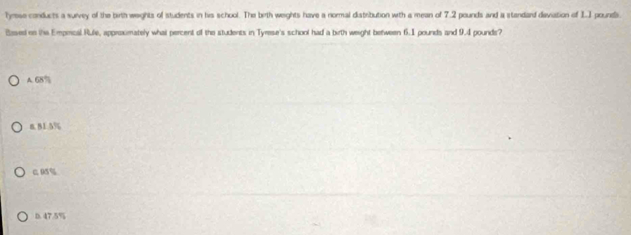 Tyrese conducts a survey of the birth weights of students in his school. The birth weights have a normal distrbution with a mean of 7.2 pounds and a standard deviation of L.I pounds.
Based es the Emprical Rule, appraximately what percent of the students in Tyrese's school had a birth weight between 6.1 pounds and 9.4 pounds?
A. 68%
n. 81.5%
C A5%
D. 47.5%