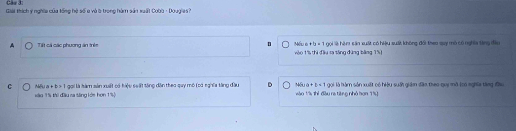 Giải thích ý nghĩa của tống hệ số a và b trong hàm sản xuất Cobb - Douglas?
A Tất cả các phương án trên B Nếu a+b=1 gọi là hàm sản xuất có hiệu suất không đối theo quy mô có nghĩa tăng đều
vào 1% thì đầu ra tăng đúng bằng 1%)
C Nếu a+b>1 gọi là hàm sản xuất có hiệu suất tăng dăn theo quy mô (có nghĩa tăng đầu D Nếu a+b<1</tex> gọi là hàm sản xuất có hiệu suất giám dân theo quy mở (có nghĩa tăng đầu
vào 1% thì đầu ra tăng lớn hơn 1%) vào 1% thì đầu ra tăng nhỏ hơn 1%)