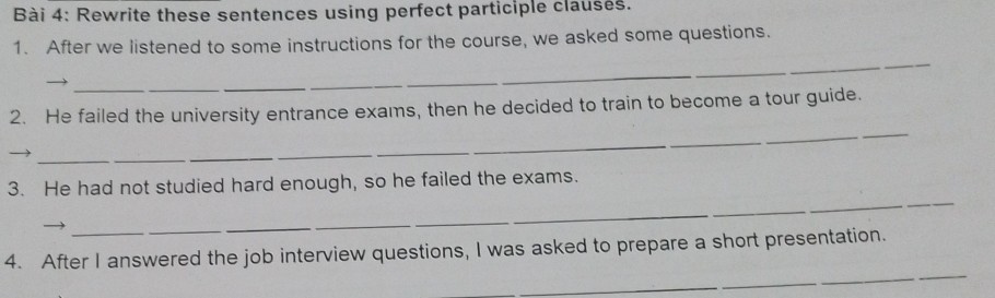 Rewrite these sentences using perfect participle clauses. 
1. After we listened to some instructions for the course, we asked some questions. 
_ 
_ 
_ 
2. He failed the university entrance exams, then he decided to train to become a tour guide. 
_ 
_ 
_ 
3. He had not studied hard enough, so he failed the exams. 
__ 
_ 
_ 
_ 
_ 
_ 
_ 
4. After I answered the job interview questions, I was asked to prepare a short presentation. 
_ 
_ 
_