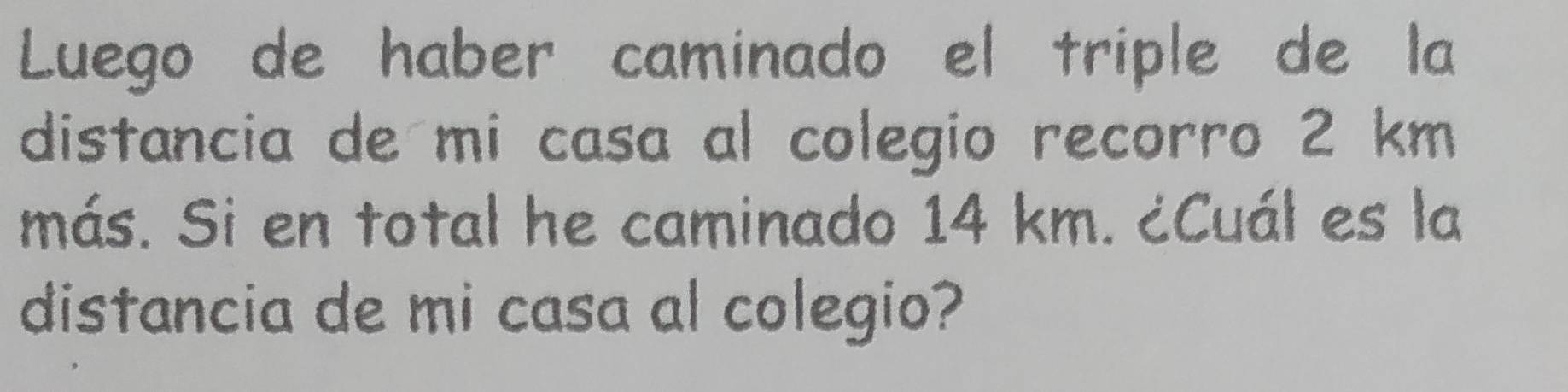 Luego de haber caminado el triple de la 
distancia de mi casa al colegio recorro 2 km
más. Si en total he caminado 14 km. ¿Cuál es la 
distancia de mi casa al colegio?