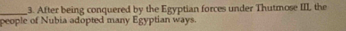 After being conquered by the Egyptian forces under Thutmose III the 
people of Nubia adopted many Egyptian ways.