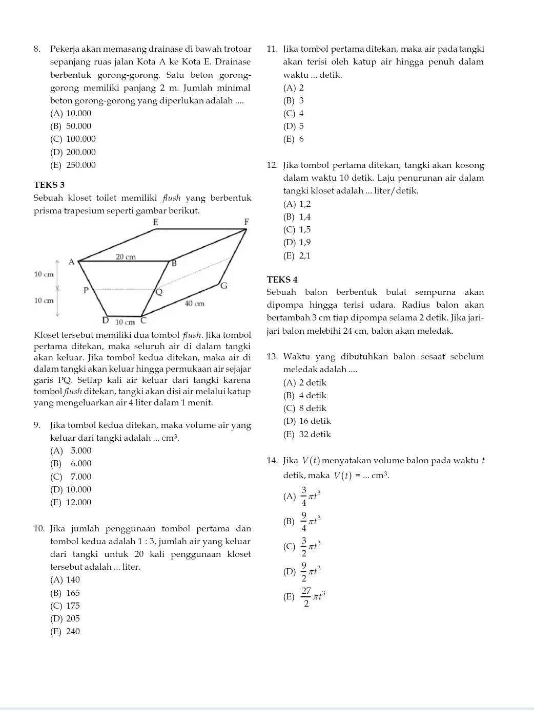 Pekerja akan memasang drainase di bawah trotoar 11. Jika tombol pertama ditekan, maka air pada tangki
sepanjang ruas jalan Kota A ke Kota E. Drainase akan terisi oleh katup air hingga penuh dalam
berbentuk gorong-gorong. Satu beton gorong- waktu ... detik.
gorong memiliki panjang 2 m. Jumlah minimal (A) 2
beton gorong-gorong yang diperlukan adalah .... (B) 3
(A) 10.000 (C) 4
(B) 50.000 (D) 5
(C) 100.000 (E) 6
(D) 200.000
(E) 250.000 12. Jika tombol pertama ditekan, tangki akan kosong
dalam waktu 10 detik. Laju penurunan air dalam
TEKS 3
tangki kloset adalah ... liter/detik.
Sebuah kloset toilet memiliki flush yang berbentuk (A) 1,2
(B) 1,4
(C) 1,5
(D) 1,9
(E) 2,1
TEKS 4
Sebuah balon berbentuk bulat sempurna akan
dipompa hingga terisi udara. Radius balon akan
bertambah 3 cm tiap dipompa selama 2 detik. Jika jari-
Kloset tersebut memiliki dua tombol flush. Jika tombol jari balon melebihi 24 cm, balon akan meledak.
pertama ditekan, maka seluruh air di dalam tangki
akan keluar. Jika tombol kedua ditekan, maka air di 13. Waktu yang dibutuhkan balon sesaat sebelum
dalam tangki akan keluar hingga permukaan air sejajar meledak adalah ....
garis PQ. Setiap kali air keluar dari tangki karena (A) 2 detik
tombol flush ditekan, tangki akan disi air melalui katup
yang mengeluarkan air 4 liter dalam 1 menit. (B) 4 detik
(C) 8 detik
9. Jika tombol kedua ditekan, maka volume air yang (D) 16 detik
keluar dari tangki adalah...cm^3. (E) 32 detik
(A) 5.000
(B) 6.000 14. Jika V(t) menyatakan volume balon pada waktu t
(C) 7.000 detik, maka V(t)=...cm^3.
(D) 10.000 (A)  3/4 π t^3
(E) 12.000
10. Jika jumlah penggunaan tombol pertama dan (B)  9/4 π t^3
tombol kedua adalah 1:3, jumlah air yang keluar
dari tangki untuk 20 kali penggunaan kloset (C)  3/2 π t^3
tersebut adalah ... liter. (D)  9/2 π t^3
(A) 140
(B) 165 (E)  27/2 π t^3
(C) 175
(D) 205
(E) 240