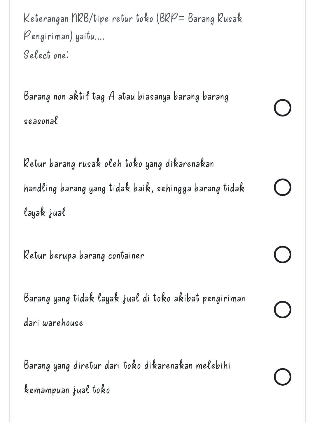 Keterangan NRB/tipe retur toko (BRP=B arang Rusak
Pengiriman) yaitu....
Select one:
Barang non aktif tag A atau biasanya barang barang
seasonal
Retur barang rusak oleh toko yang dikarenakan
handling barang yang tidak baik, sehingga barang tidak
layak jual
Retur berupa barang container
Barang yang tidak layak jual di toko akibat pengiriman
dari warehouse
Barang yang diretur dari toko dikarenakan mełebihi
kemampuan jual toko