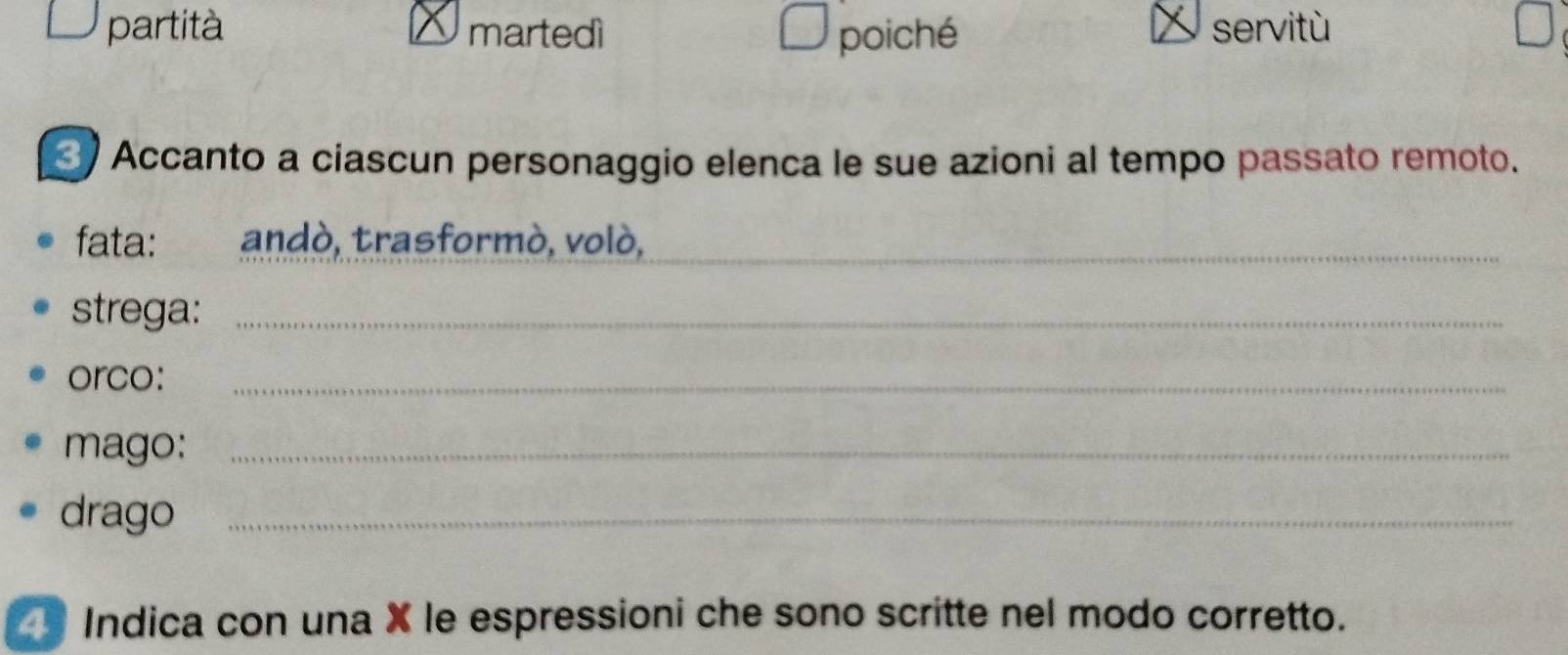 partità martedì poiché servitù 
Accanto a ciascun personaggio elenca le sue azioni al tempo passato remoto. 
fata: ` andò, trasformò, volò,_ 
strega:_ 
orco:_ 
mago:_ 
drago_ 
Indica con una X le espressioni che sono scritte nel modo corretto.