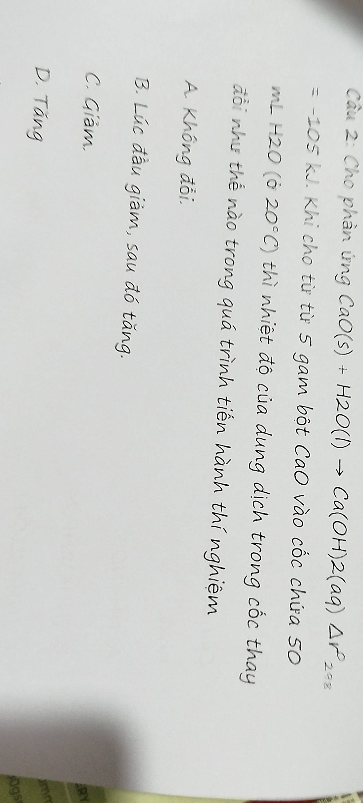 Cho phản ứng CaO (s) + H2O(l) → Ca(OH)2(aq) △
=-105kJ Khi cho từ từ 5 gam bột CaO vào cốc chứa 50
mLH2O(020°C) thì nhiệt độ của dung dịch trong cốc thay
đổi như thế nào trong quá trình tiến hành thí nghiệm
A Không đổi.
B. Lúc đầu giảm, sau đó tăng.
C. Giảm.
21
D. Tăng
imn
jOgs