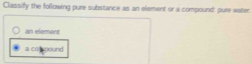 Classify the following pure substance as an element or a compound: pure water
an element
a co spound