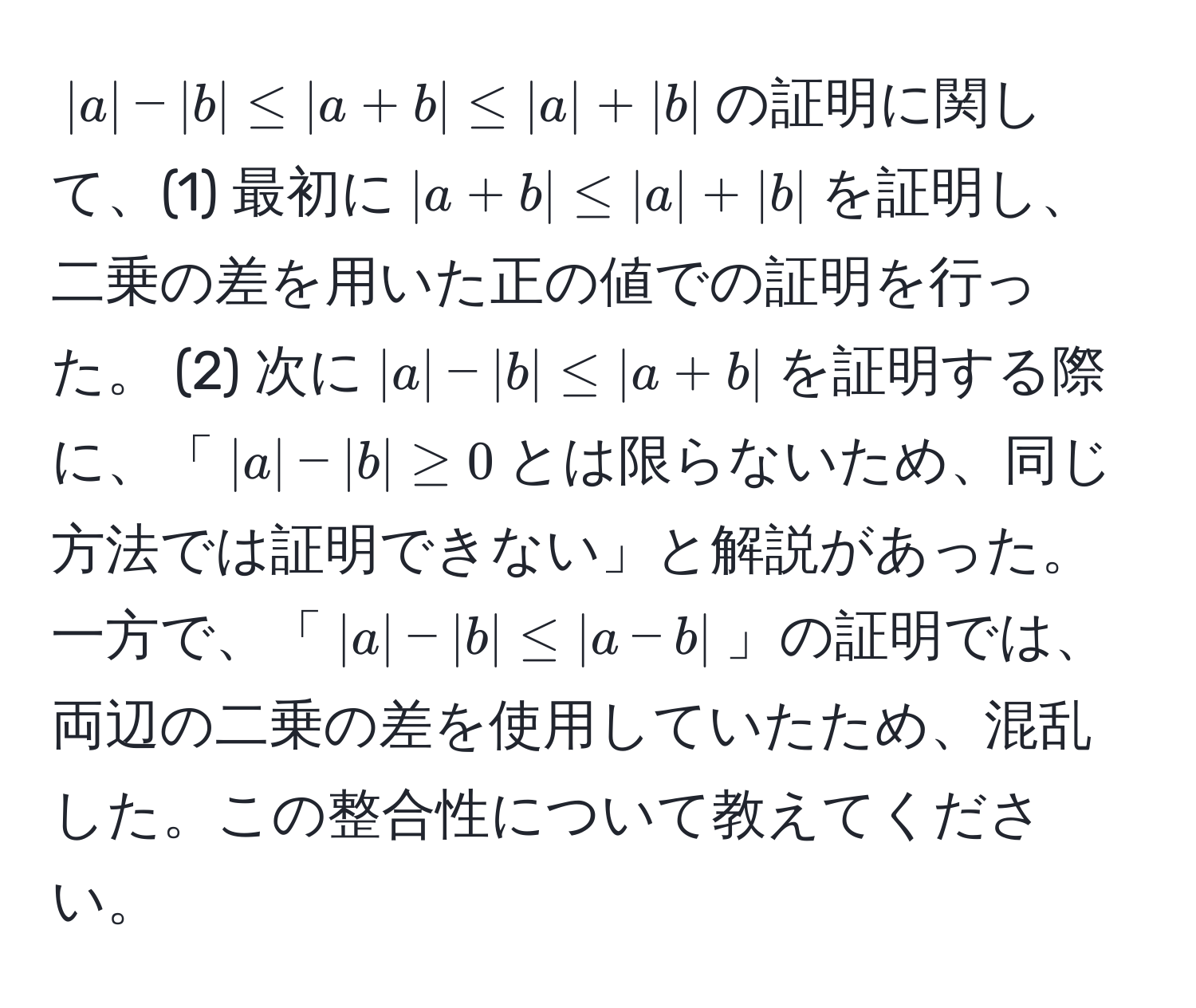 $|a| - |b| ≤ |a + b| ≤ |a| + |b|$の証明に関して、(1) 最初に$|a + b| ≤ |a| + |b|$を証明し、二乗の差を用いた正の値での証明を行った。 (2) 次に$|a| - |b| ≤ |a + b|$を証明する際に、「$|a| - |b| ≥ 0$とは限らないため、同じ方法では証明できない」と解説があった。一方で、「$|a| - |b| ≤ |a - b|$」の証明では、両辺の二乗の差を使用していたため、混乱した。この整合性について教えてください。