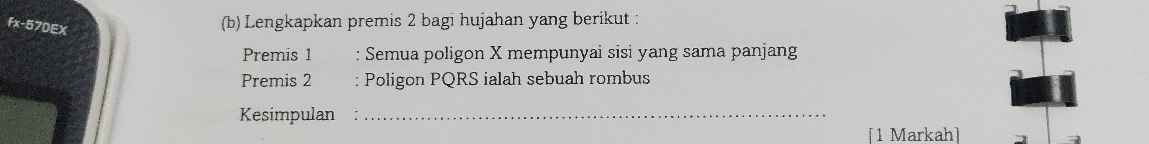 fx-570EX 
(b) Lengkapkan premis 2 bagi hujahan yang berikut : 
Premis 1 : Semua poligon X mempunyai sisi yang sama panjang 
Premis 2 : Poligon PQRS ialah sebuah rombus 
Kesimpulan :_ 
[1 Markah]