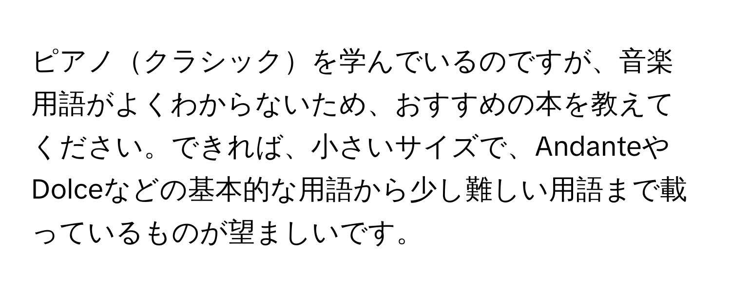 ピアノクラシックを学んでいるのですが、音楽用語がよくわからないため、おすすめの本を教えてください。できれば、小さいサイズで、AndanteやDolceなどの基本的な用語から少し難しい用語まで載っているものが望ましいです。